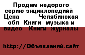 Продам недорого серию энциклопедийй › Цена ­ 200 - Челябинская обл. Книги, музыка и видео » Книги, журналы   